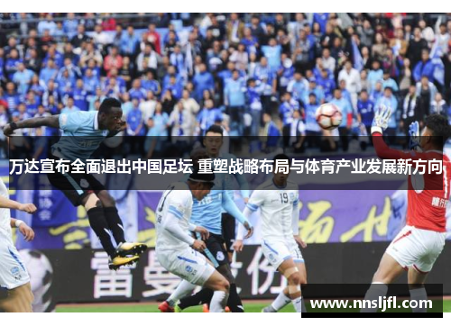 万达宣布全面退出中国足坛 重塑战略布局与体育产业发展新方向