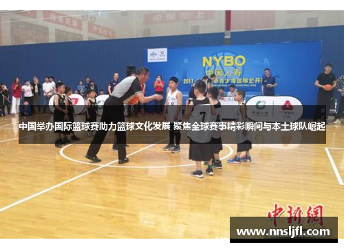中国举办国际篮球赛助力篮球文化发展 聚焦全球赛事精彩瞬间与本土球队崛起