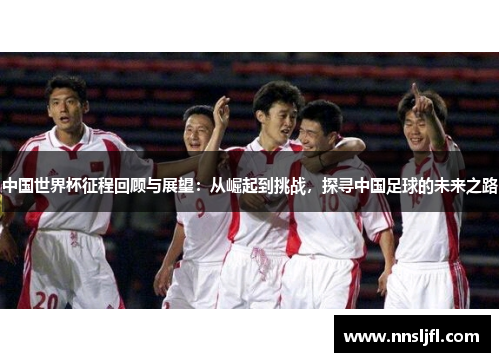 中国世界杯征程回顾与展望：从崛起到挑战，探寻中国足球的未来之路