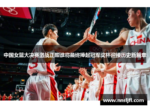 中国女篮大决赛激战正酣谁将最终捧起冠军奖杯迎接历史新篇章