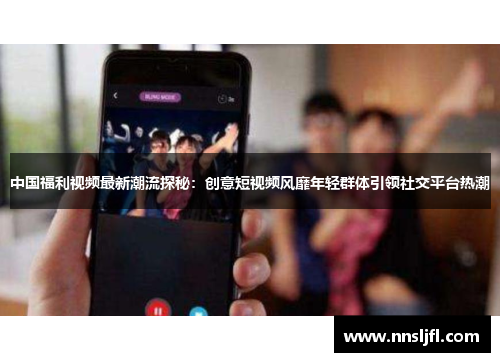 中国福利视频最新潮流探秘：创意短视频风靡年轻群体引领社交平台热潮
