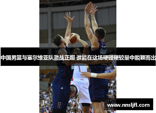 中国男篮与塞尔维亚队激战正酣 谁能在这场硬碰硬较量中脱颖而出 中国男篮与塞尔维亚队激战正酣 谁能在这场硬碰硬较量中脱颖而出
