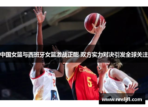 中国女篮与西班牙女篮激战正酣 双方实力对决引发全球关注