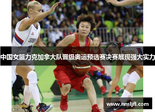 中国女篮力克加拿大队晋级奥运预选赛决赛展现强大实力