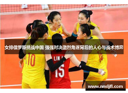 女排俄罗斯挑战中国 强强对决激烈角逐背后的人心与战术博弈