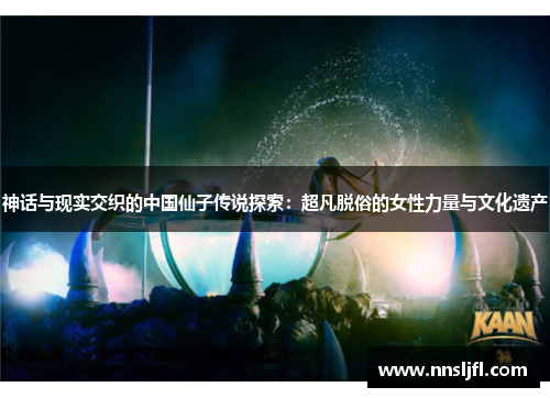 神话与现实交织的中国仙子传说探索：超凡脱俗的女性力量与文化遗产